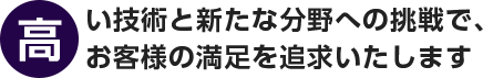 高い技術と新たな分野への挑戦で、お客様の満足を追求いたします